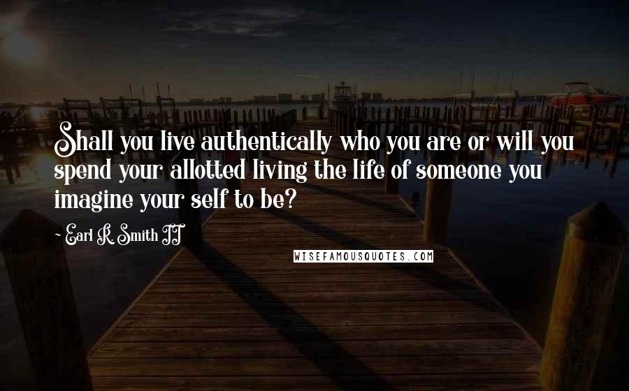 Earl R. Smith II Quotes: Shall you live authentically who you are or will you spend your allotted living the life of someone you imagine your self to be?