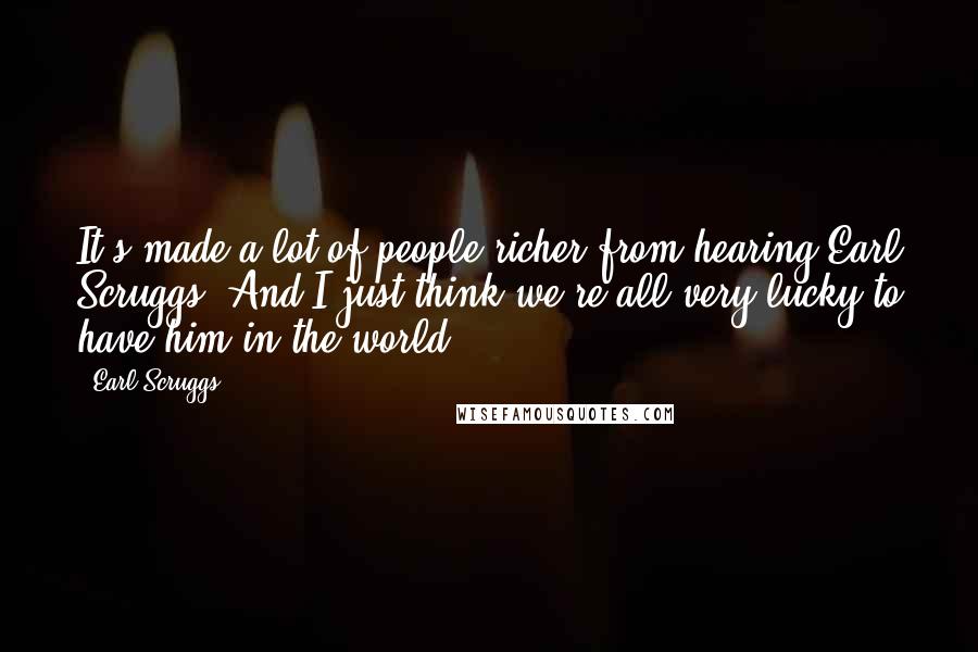 Earl Scruggs Quotes: It's made a lot of people richer from hearing Earl Scruggs. And I just think we're all very lucky to have him in the world.