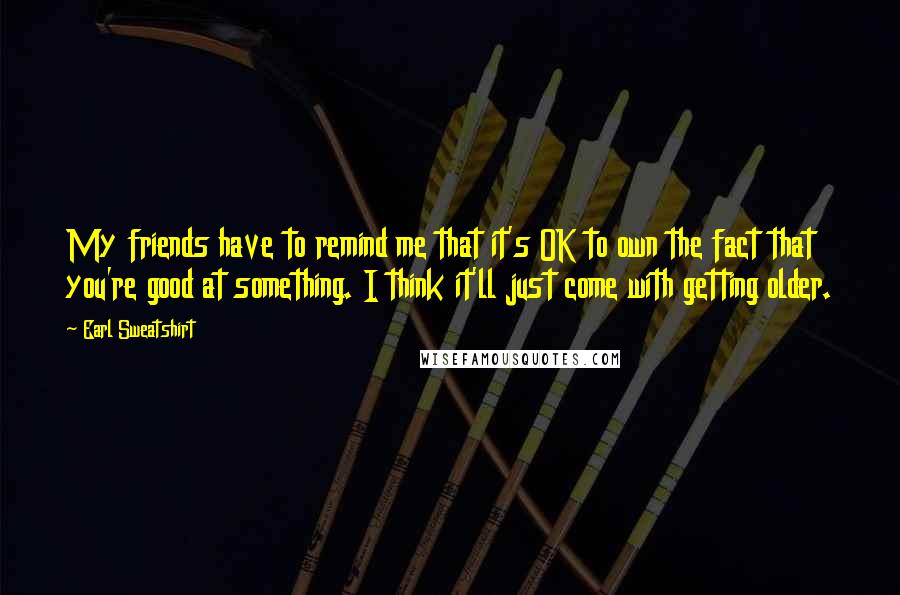 Earl Sweatshirt Quotes: My friends have to remind me that it's OK to own the fact that you're good at something. I think it'll just come with getting older.