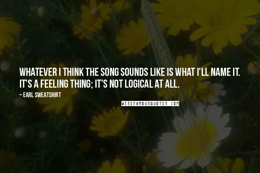 Earl Sweatshirt Quotes: Whatever I think the song sounds like is what I'll name it. It's a feeling thing; it's not logical at all.