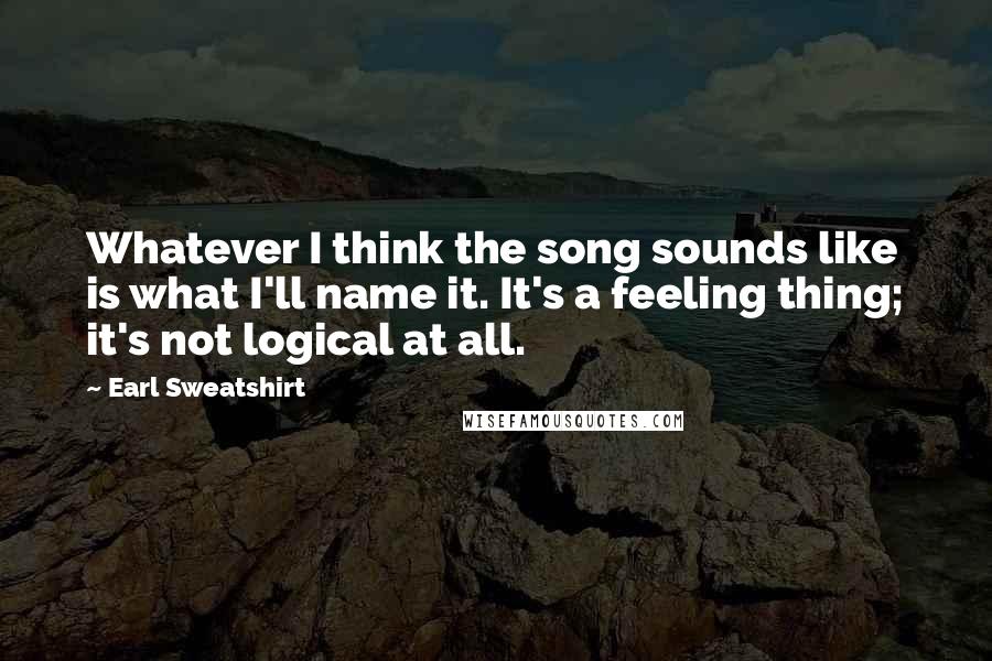 Earl Sweatshirt Quotes: Whatever I think the song sounds like is what I'll name it. It's a feeling thing; it's not logical at all.