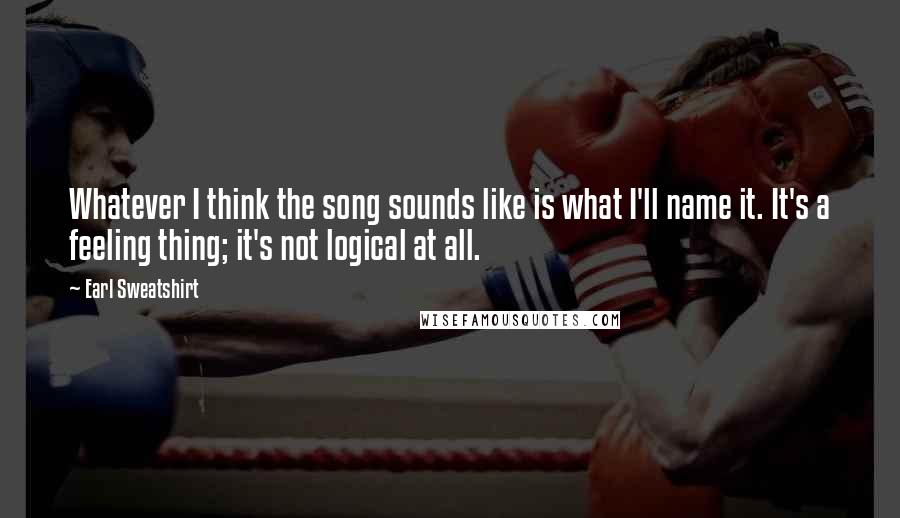 Earl Sweatshirt Quotes: Whatever I think the song sounds like is what I'll name it. It's a feeling thing; it's not logical at all.