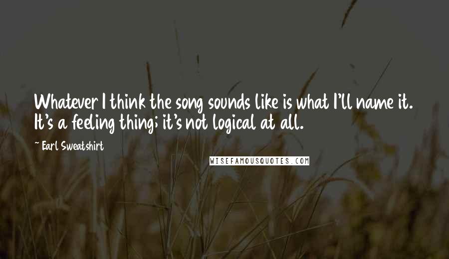Earl Sweatshirt Quotes: Whatever I think the song sounds like is what I'll name it. It's a feeling thing; it's not logical at all.