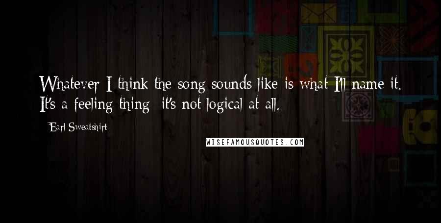 Earl Sweatshirt Quotes: Whatever I think the song sounds like is what I'll name it. It's a feeling thing; it's not logical at all.