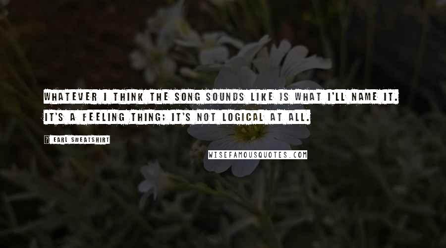 Earl Sweatshirt Quotes: Whatever I think the song sounds like is what I'll name it. It's a feeling thing; it's not logical at all.