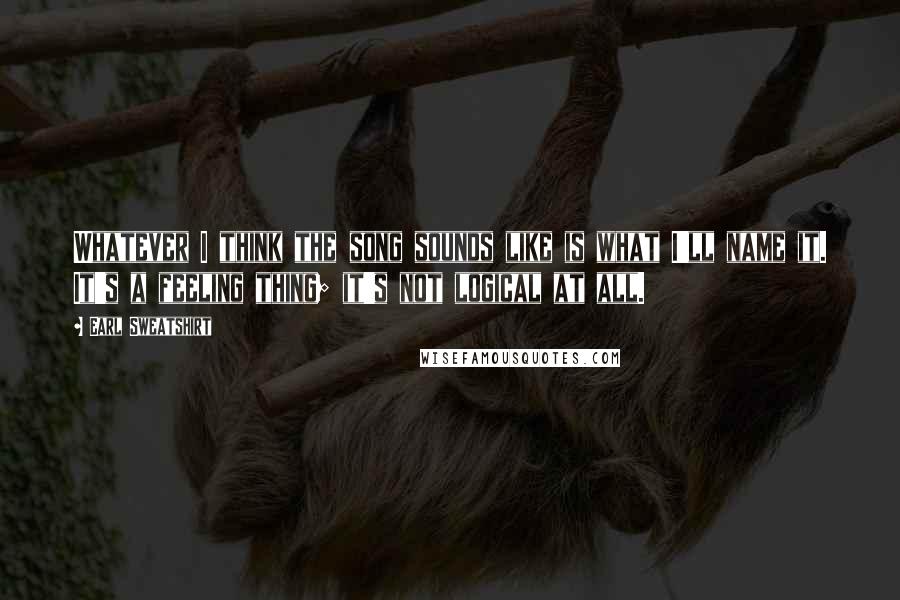 Earl Sweatshirt Quotes: Whatever I think the song sounds like is what I'll name it. It's a feeling thing; it's not logical at all.