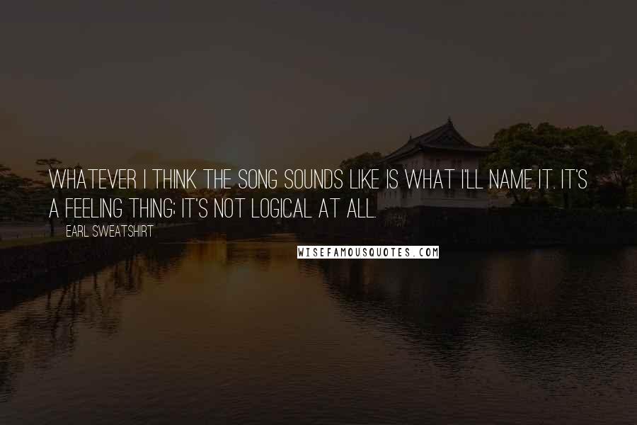 Earl Sweatshirt Quotes: Whatever I think the song sounds like is what I'll name it. It's a feeling thing; it's not logical at all.