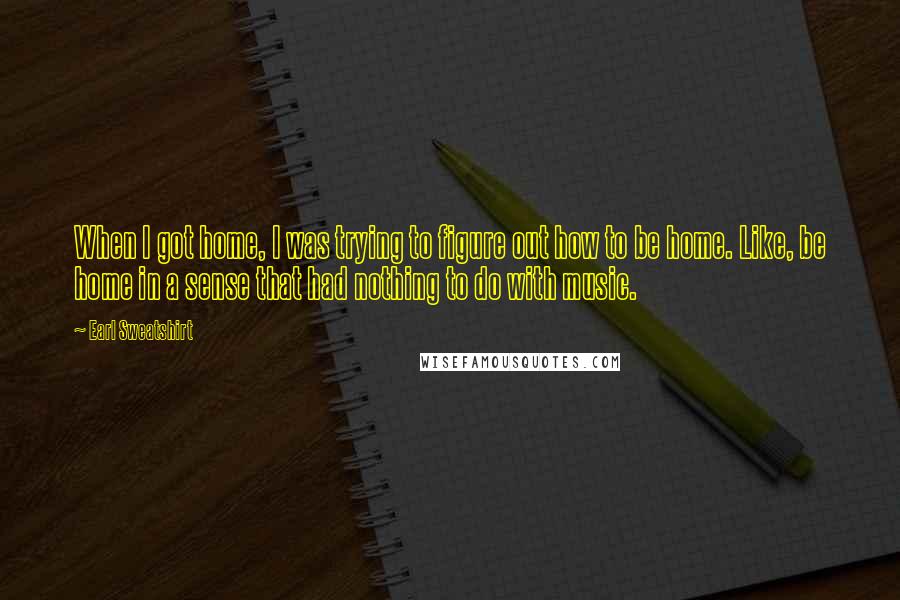 Earl Sweatshirt Quotes: When I got home, I was trying to figure out how to be home. Like, be home in a sense that had nothing to do with music.