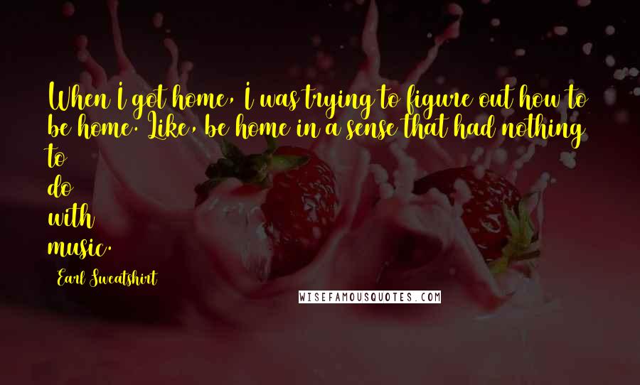 Earl Sweatshirt Quotes: When I got home, I was trying to figure out how to be home. Like, be home in a sense that had nothing to do with music.