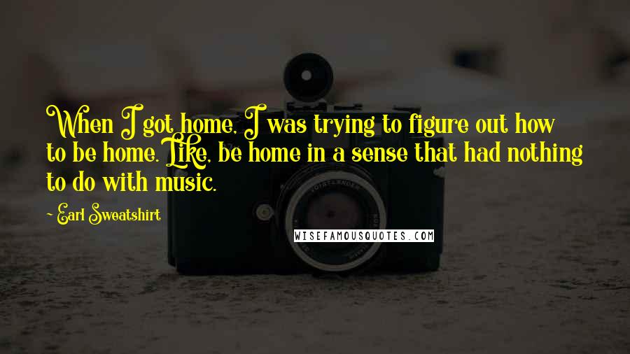 Earl Sweatshirt Quotes: When I got home, I was trying to figure out how to be home. Like, be home in a sense that had nothing to do with music.