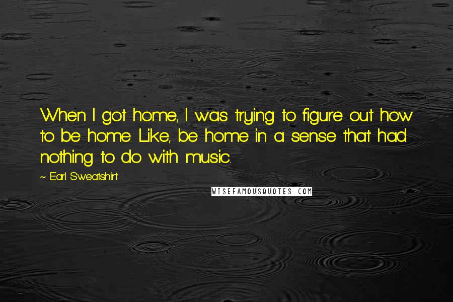 Earl Sweatshirt Quotes: When I got home, I was trying to figure out how to be home. Like, be home in a sense that had nothing to do with music.