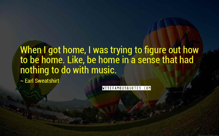 Earl Sweatshirt Quotes: When I got home, I was trying to figure out how to be home. Like, be home in a sense that had nothing to do with music.