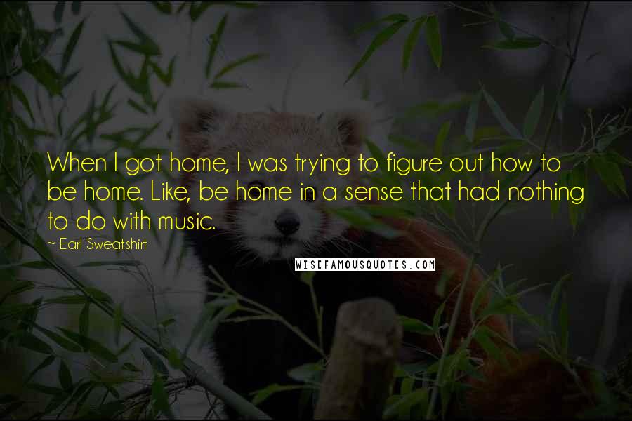 Earl Sweatshirt Quotes: When I got home, I was trying to figure out how to be home. Like, be home in a sense that had nothing to do with music.