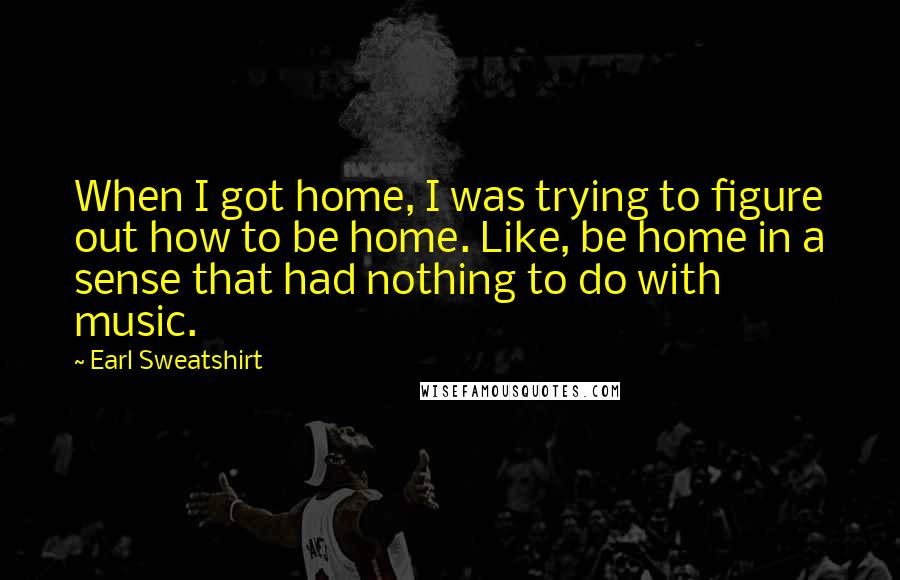 Earl Sweatshirt Quotes: When I got home, I was trying to figure out how to be home. Like, be home in a sense that had nothing to do with music.