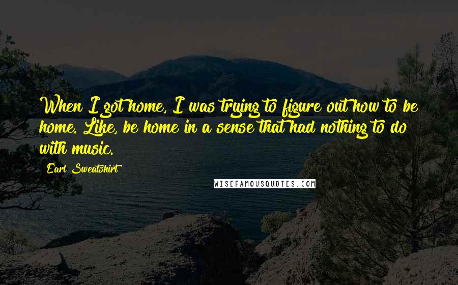 Earl Sweatshirt Quotes: When I got home, I was trying to figure out how to be home. Like, be home in a sense that had nothing to do with music.