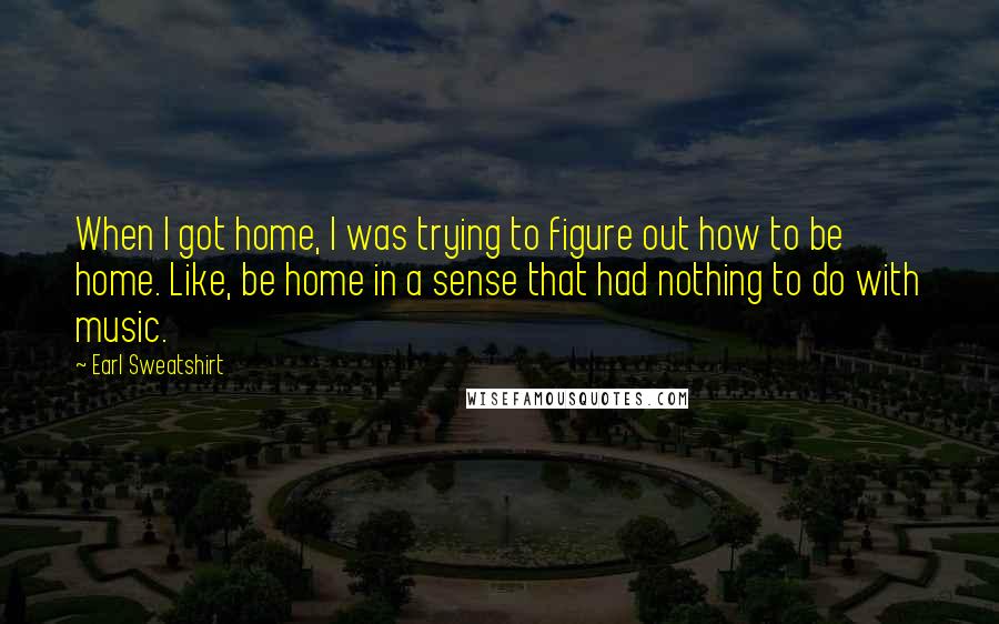 Earl Sweatshirt Quotes: When I got home, I was trying to figure out how to be home. Like, be home in a sense that had nothing to do with music.