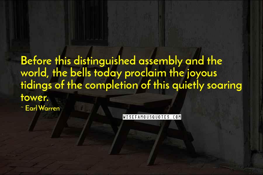 Earl Warren Quotes: Before this distinguished assembly and the world, the bells today proclaim the joyous tidings of the completion of this quietly soaring tower.