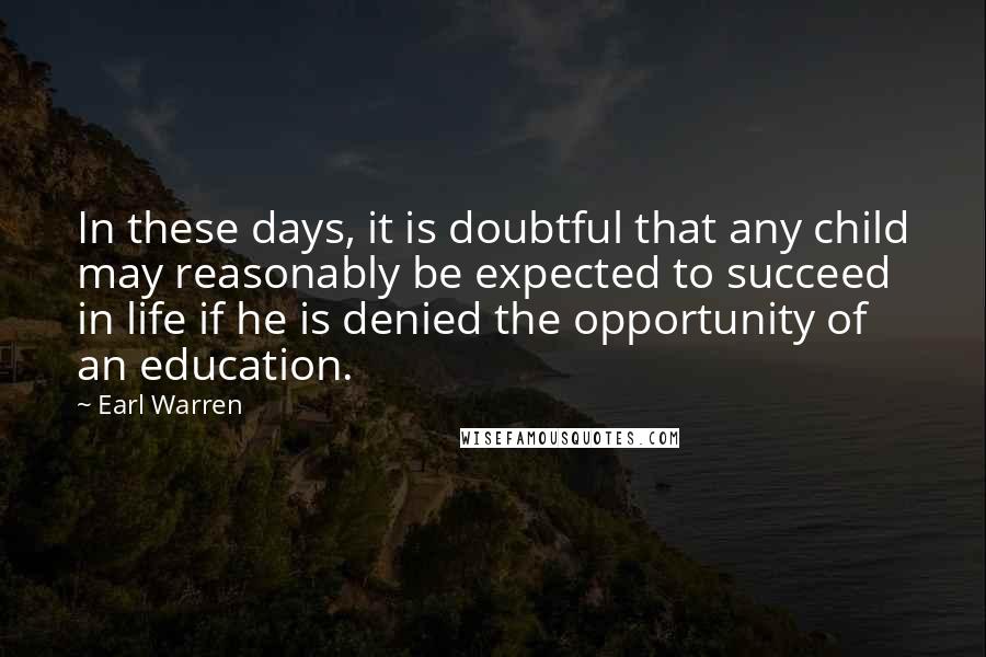 Earl Warren Quotes: In these days, it is doubtful that any child may reasonably be expected to succeed in life if he is denied the opportunity of an education.