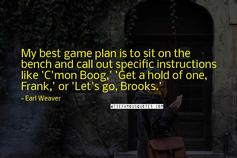 Earl Weaver Quotes: My best game plan is to sit on the bench and call out specific instructions like 'C'mon Boog,' 'Get a hold of one, Frank,' or 'Let's go, Brooks.'