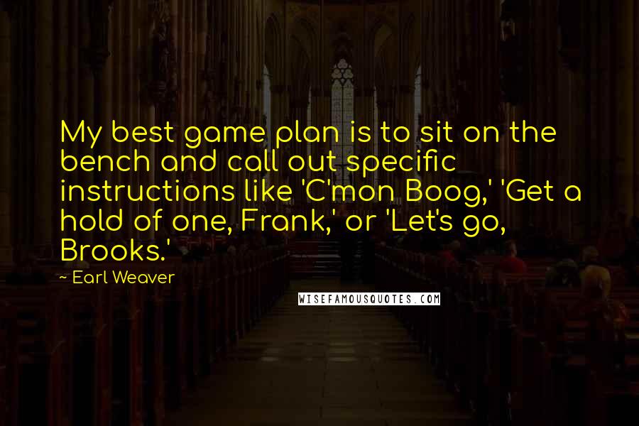 Earl Weaver Quotes: My best game plan is to sit on the bench and call out specific instructions like 'C'mon Boog,' 'Get a hold of one, Frank,' or 'Let's go, Brooks.'