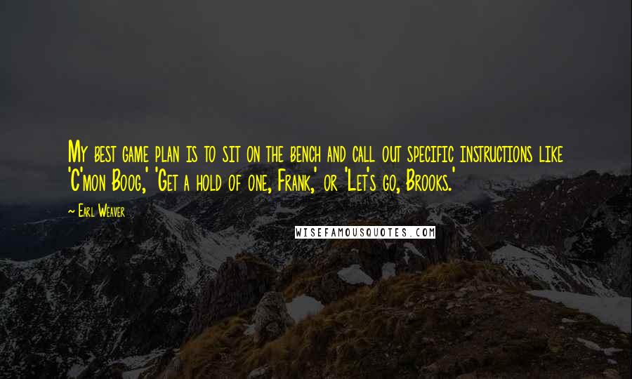 Earl Weaver Quotes: My best game plan is to sit on the bench and call out specific instructions like 'C'mon Boog,' 'Get a hold of one, Frank,' or 'Let's go, Brooks.'