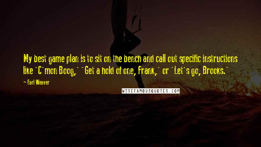 Earl Weaver Quotes: My best game plan is to sit on the bench and call out specific instructions like 'C'mon Boog,' 'Get a hold of one, Frank,' or 'Let's go, Brooks.'