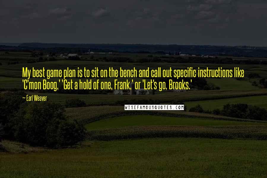 Earl Weaver Quotes: My best game plan is to sit on the bench and call out specific instructions like 'C'mon Boog,' 'Get a hold of one, Frank,' or 'Let's go, Brooks.'