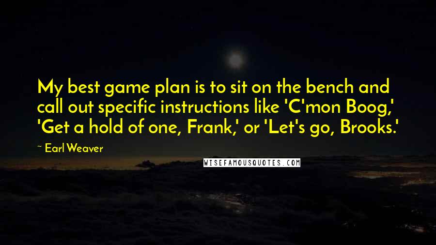 Earl Weaver Quotes: My best game plan is to sit on the bench and call out specific instructions like 'C'mon Boog,' 'Get a hold of one, Frank,' or 'Let's go, Brooks.'