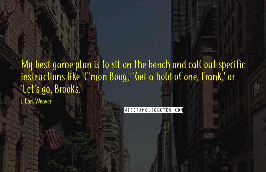 Earl Weaver Quotes: My best game plan is to sit on the bench and call out specific instructions like 'C'mon Boog,' 'Get a hold of one, Frank,' or 'Let's go, Brooks.'