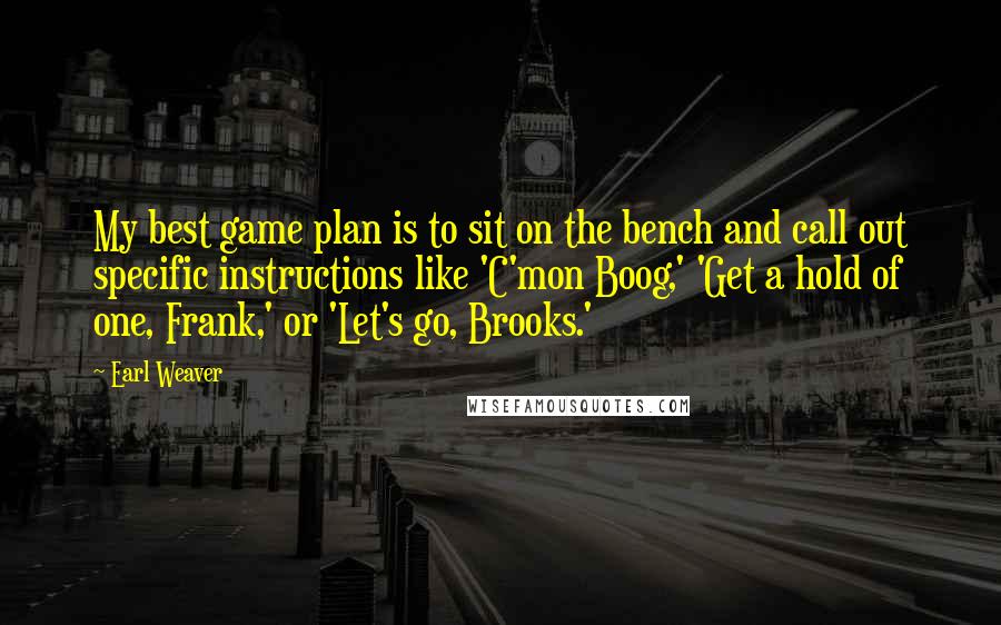 Earl Weaver Quotes: My best game plan is to sit on the bench and call out specific instructions like 'C'mon Boog,' 'Get a hold of one, Frank,' or 'Let's go, Brooks.'