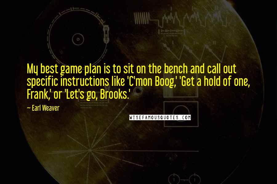 Earl Weaver Quotes: My best game plan is to sit on the bench and call out specific instructions like 'C'mon Boog,' 'Get a hold of one, Frank,' or 'Let's go, Brooks.'