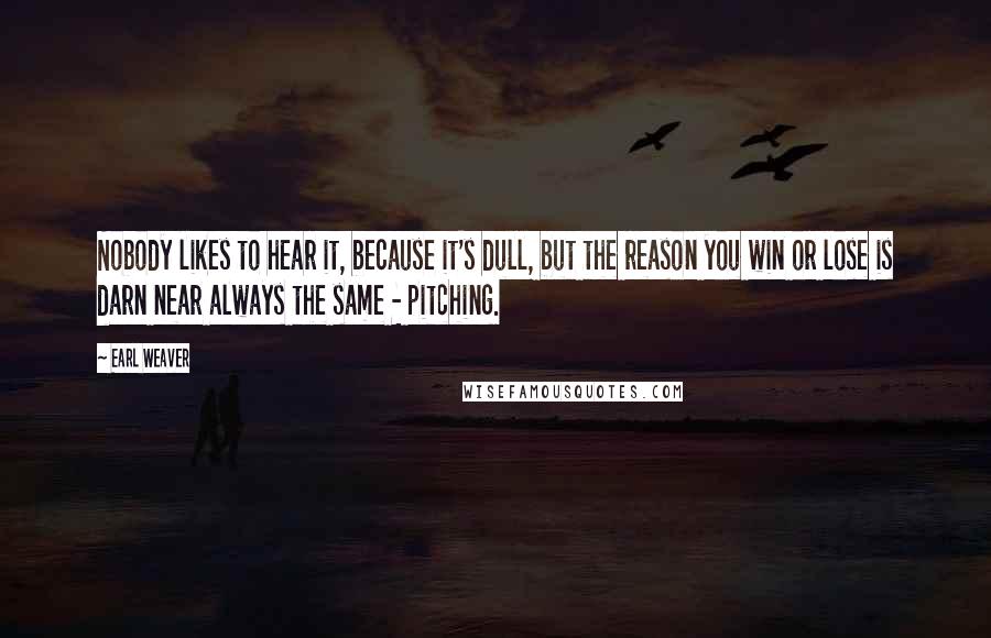 Earl Weaver Quotes: Nobody likes to hear it, because it's dull, but the reason you win or lose is darn near always the same - pitching.