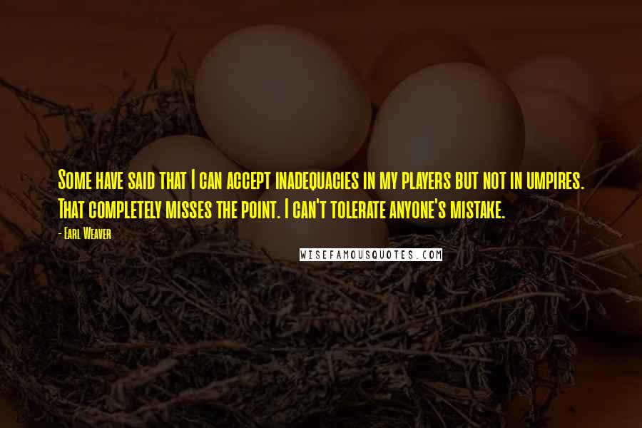Earl Weaver Quotes: Some have said that I can accept inadequacies in my players but not in umpires. That completely misses the point. I can't tolerate anyone's mistake.