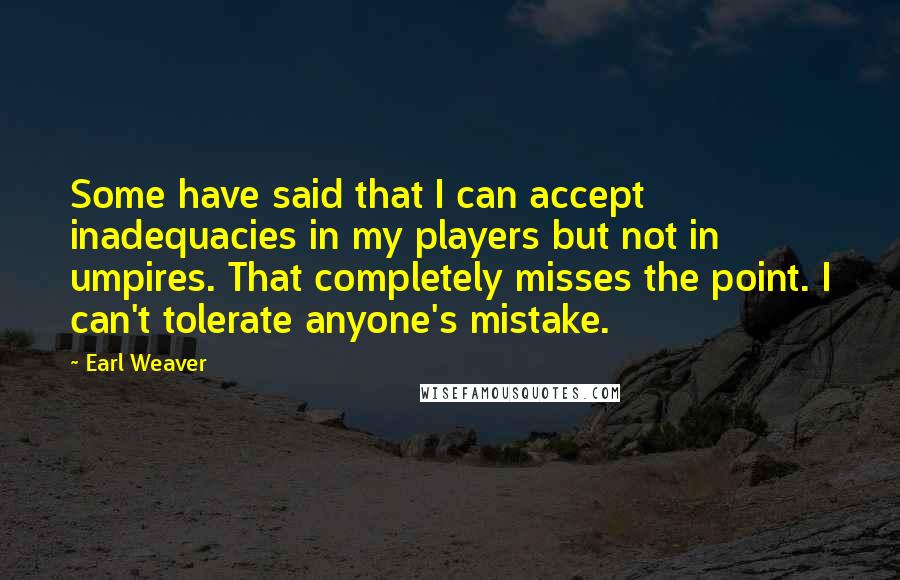 Earl Weaver Quotes: Some have said that I can accept inadequacies in my players but not in umpires. That completely misses the point. I can't tolerate anyone's mistake.