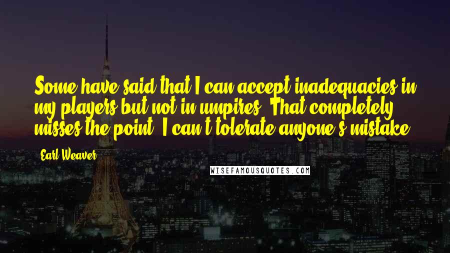 Earl Weaver Quotes: Some have said that I can accept inadequacies in my players but not in umpires. That completely misses the point. I can't tolerate anyone's mistake.
