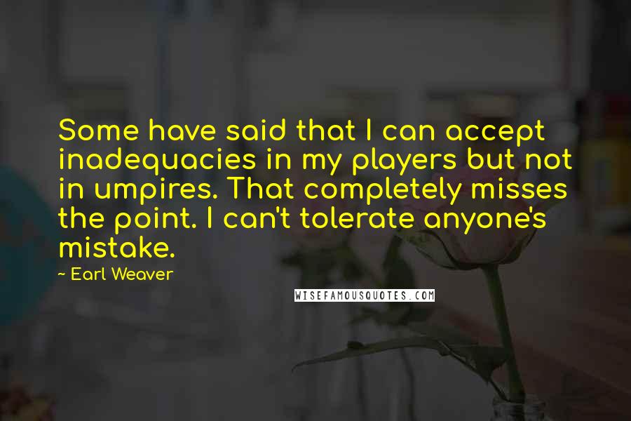 Earl Weaver Quotes: Some have said that I can accept inadequacies in my players but not in umpires. That completely misses the point. I can't tolerate anyone's mistake.