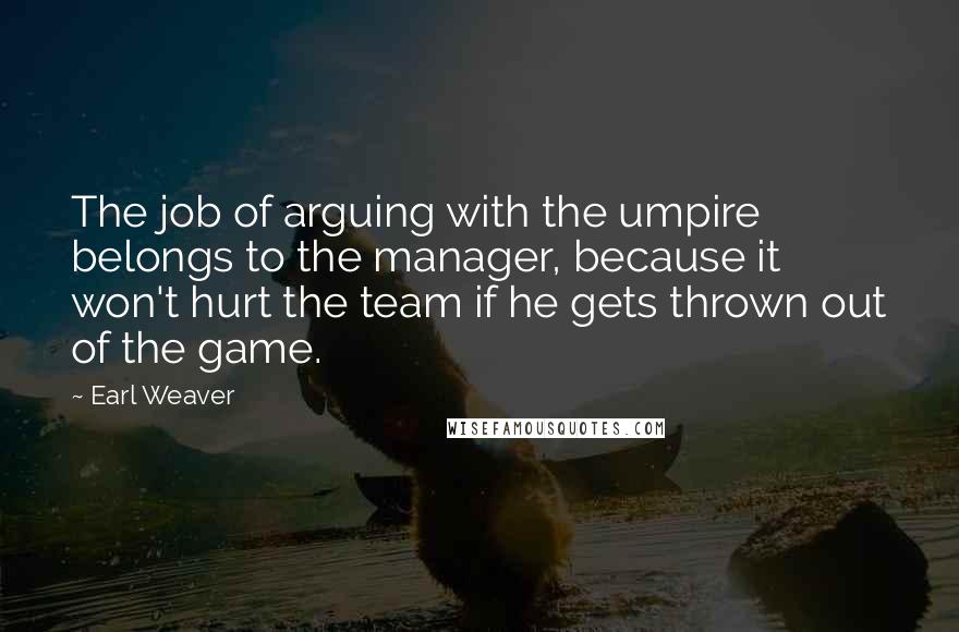 Earl Weaver Quotes: The job of arguing with the umpire belongs to the manager, because it won't hurt the team if he gets thrown out of the game.