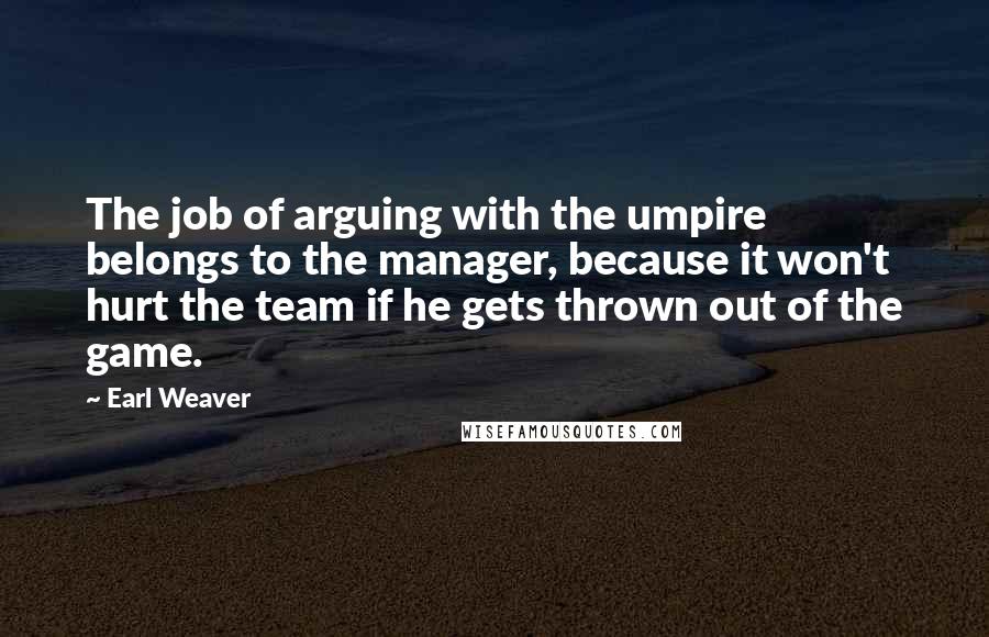 Earl Weaver Quotes: The job of arguing with the umpire belongs to the manager, because it won't hurt the team if he gets thrown out of the game.