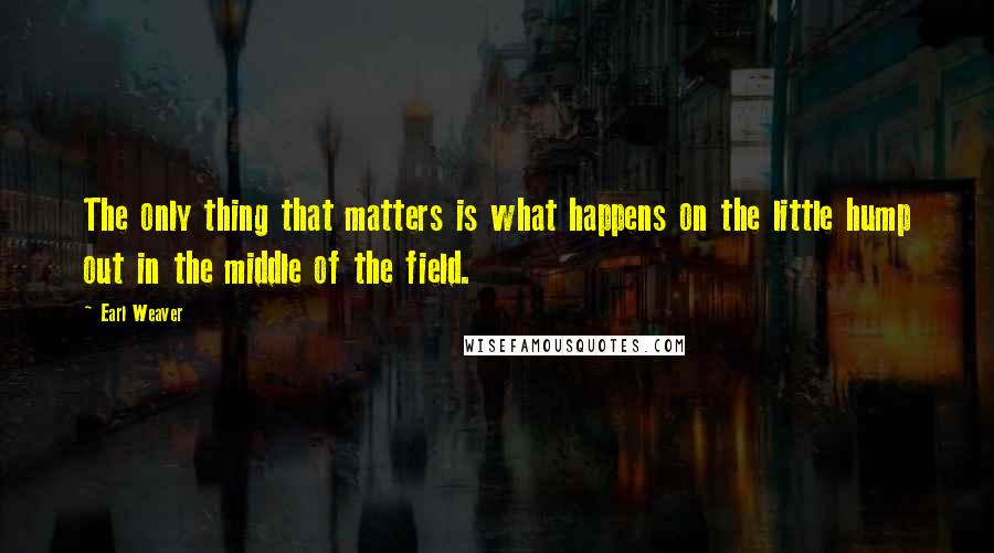Earl Weaver Quotes: The only thing that matters is what happens on the little hump out in the middle of the field.