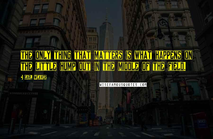 Earl Weaver Quotes: The only thing that matters is what happens on the little hump out in the middle of the field.