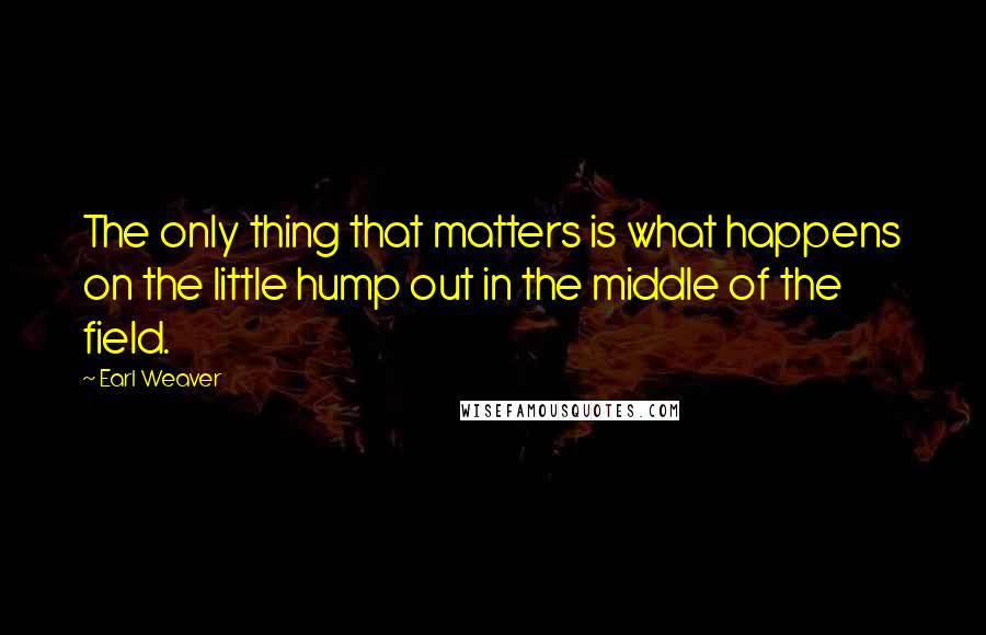 Earl Weaver Quotes: The only thing that matters is what happens on the little hump out in the middle of the field.