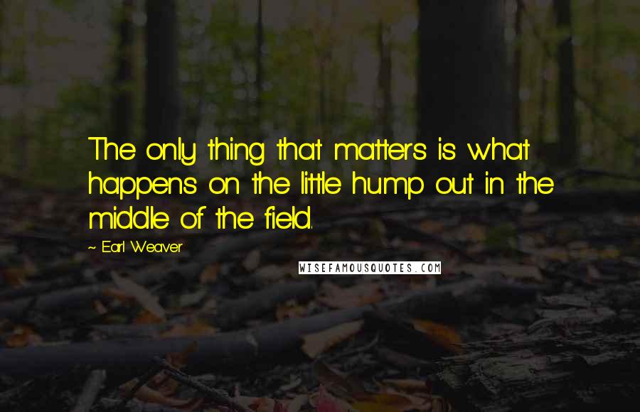 Earl Weaver Quotes: The only thing that matters is what happens on the little hump out in the middle of the field.