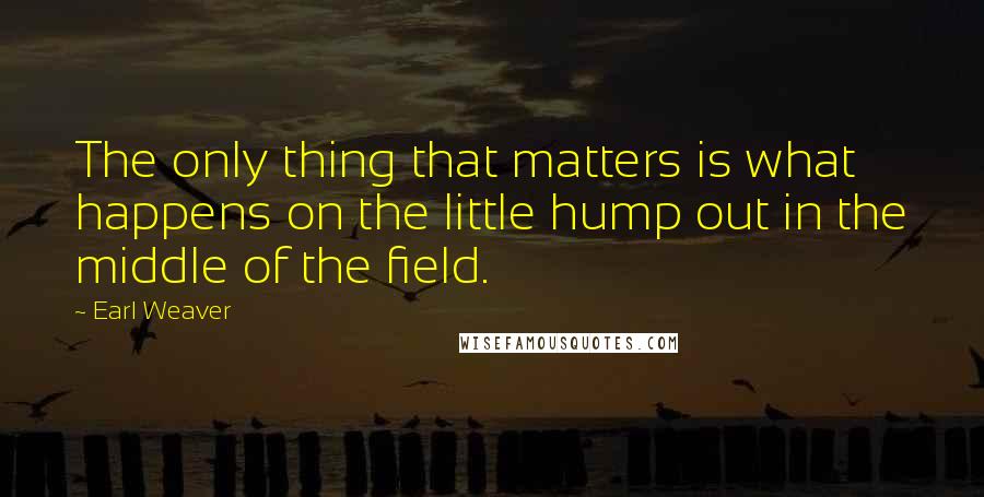 Earl Weaver Quotes: The only thing that matters is what happens on the little hump out in the middle of the field.