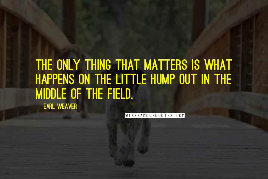 Earl Weaver Quotes: The only thing that matters is what happens on the little hump out in the middle of the field.