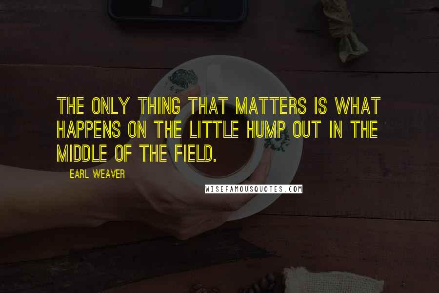 Earl Weaver Quotes: The only thing that matters is what happens on the little hump out in the middle of the field.