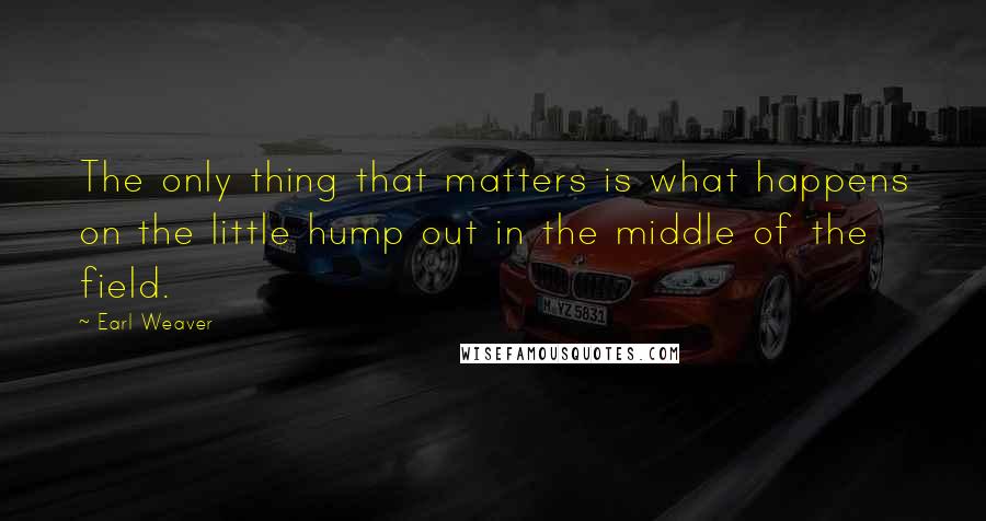 Earl Weaver Quotes: The only thing that matters is what happens on the little hump out in the middle of the field.