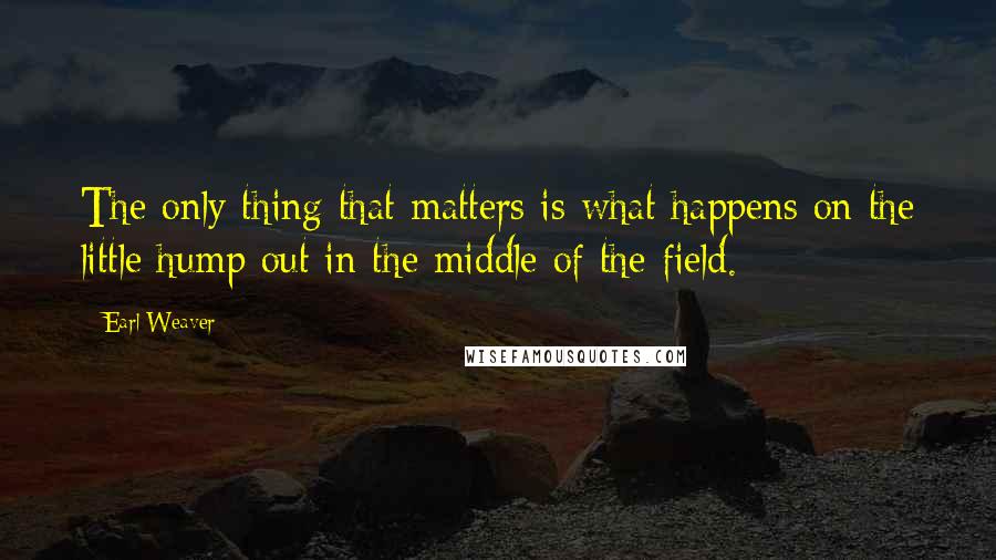 Earl Weaver Quotes: The only thing that matters is what happens on the little hump out in the middle of the field.