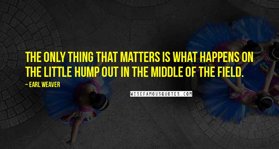 Earl Weaver Quotes: The only thing that matters is what happens on the little hump out in the middle of the field.