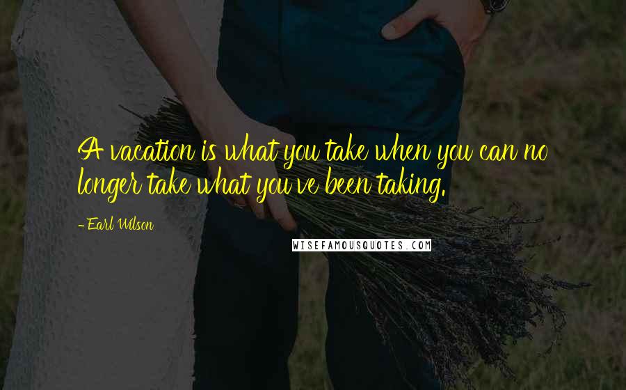 Earl Wilson Quotes: A vacation is what you take when you can no longer take what you've been taking.