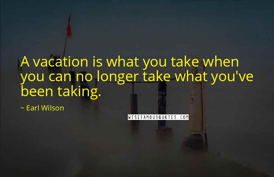 Earl Wilson Quotes: A vacation is what you take when you can no longer take what you've been taking.